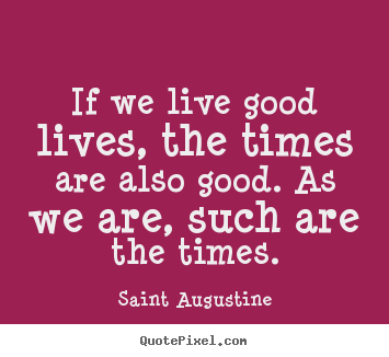 Quotes about life - If we live good lives, the times are also good...