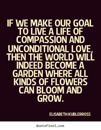 If we make our goal to live a life of compassion and unconditional.. Elisabeth KuBler-Ross great life quote