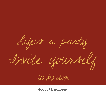 Quotes about life - Life's a party.  invite yourself.