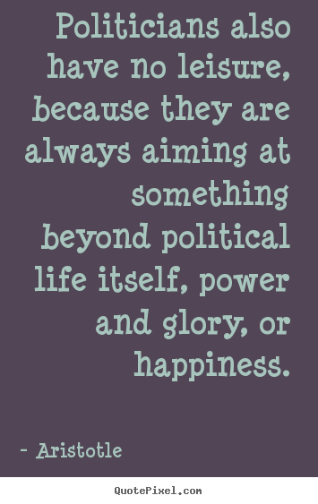 Politicians also have no leisure, because they.. Aristotle top life quotes