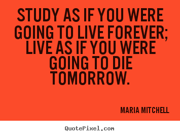 Life quotes - Study as if you were going to live forever; live..
