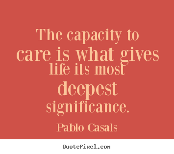 The capacity to care is what gives life its most.. Pablo Casals greatest life quotes