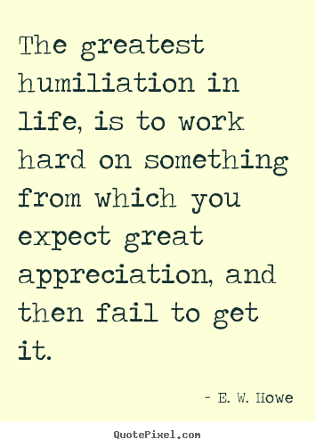 The greatest humiliation in life, is to work.. E. W. Howe top life sayings