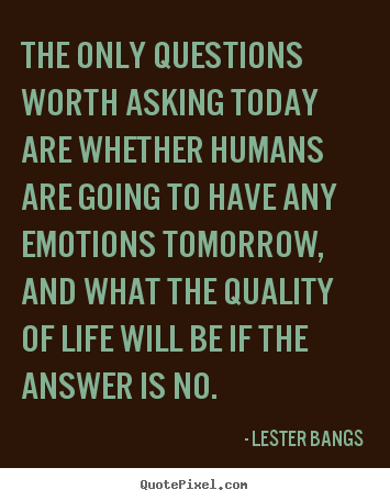 The only questions worth asking today are whether humans are going.. Lester Bangs greatest life sayings