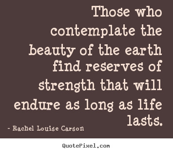 Those who contemplate the beauty of the earth find reserves of strength.. Rachel Louise Carson  life quotes