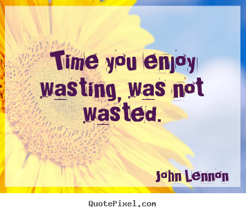 Time you enjoy wasting, was not wasted. John Lennon  life quote