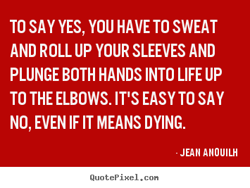 To say yes, you have to sweat and roll up your sleeves and plunge.. Jean Anouilh top life quotes