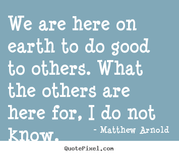 We are here on earth to do good to others... Matthew Arnold famous life quote