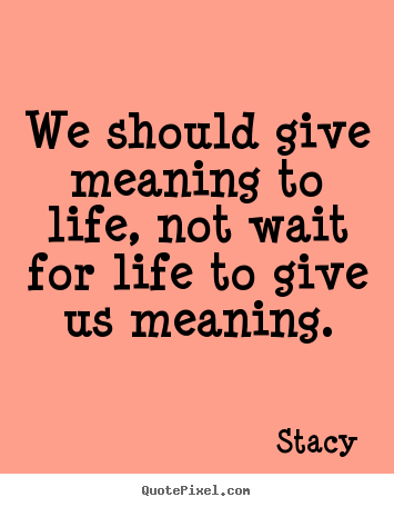 Design your own picture quotes about life - We should give meaning to life, not wait for life to..