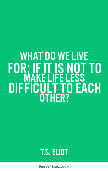 What do we live for; if it is not to make life less difficult.. T.S. Eliot top life quotes