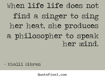 When life life does not find a singer to sing her heat, she produces.. Khalil Gibran good life quote