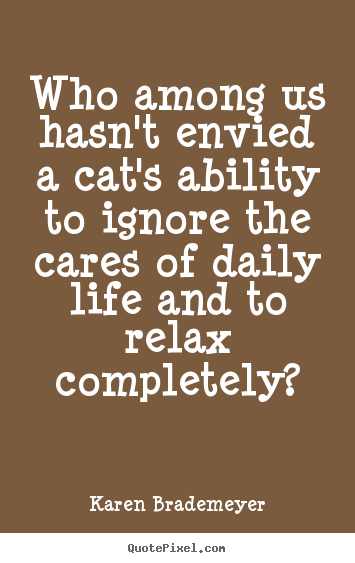 Make photo quotes about life - Who among us hasn't envied a cat's ability to ignore the cares of..
