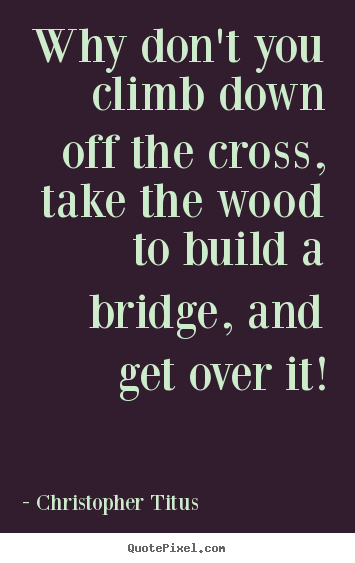 Why don't you climb down off the cross, take the.. Christopher Titus  life quotes