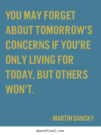 Life quotes - You may forget about tomorrow's concerns if you're only living for..