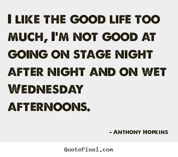I like the good life too much, i'm not good at going on stage night.. Anthony Hopkins good life quotes
