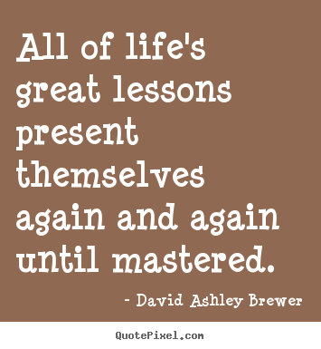All of life's great lessons present themselves again and again until.. David Ashley Brewer good life quote