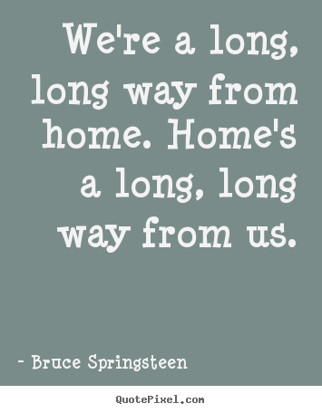 We're a long, long way from home. home's a long, long way from us. Bruce Springsteen popular life quote
