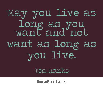 Tom Hanks picture quotes - May you live as long as you want and not want as long as you.. - Life quotes