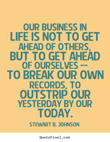 Create your own picture quotes about life - Our business in life is not to get ahead of others,..