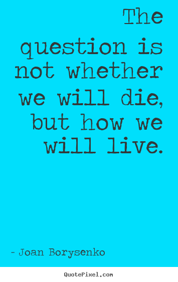 The question is not whether we will die, but how we will live. Joan Borysenko  life quote