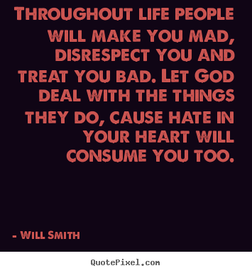 Design your own picture quotes about life - Throughout life people will make you mad, disrespect you and treat..