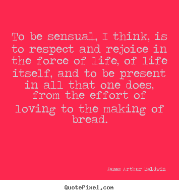 To be sensual, i think, is to respect and rejoice in the force of.. James Arthur Baldwin  life quotes