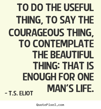 T.S. Eliot picture quotes - To do the useful thing, to say the courageous thing, to contemplate.. - Life quote