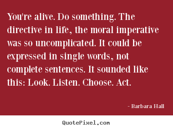 You're alive. do something. the directive in life, the moral imperative.. Barbara Hall best life quotes