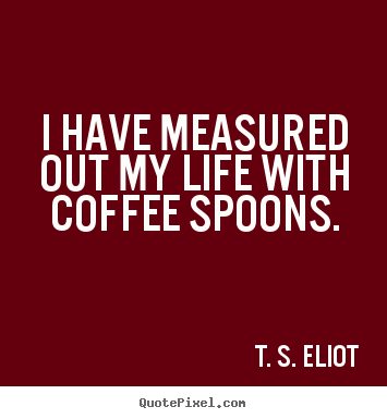Quote about life - I have measured out my life with coffee..