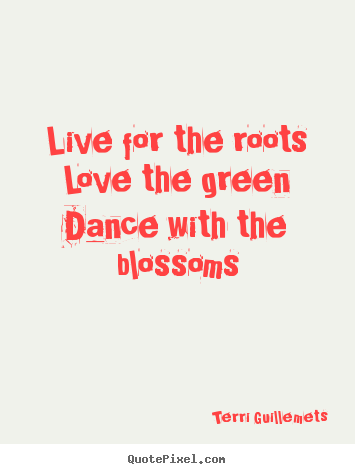 Live for the roots love the green dance with the blossoms Terri Guillemets  life quotes