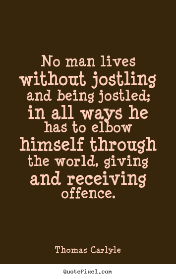 No man lives without jostling and being jostled; in all ways he has.. Thomas Carlyle good life quotes