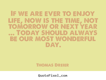Life quotes - If we are ever to enjoy life, now is the time, not tomorrow or..