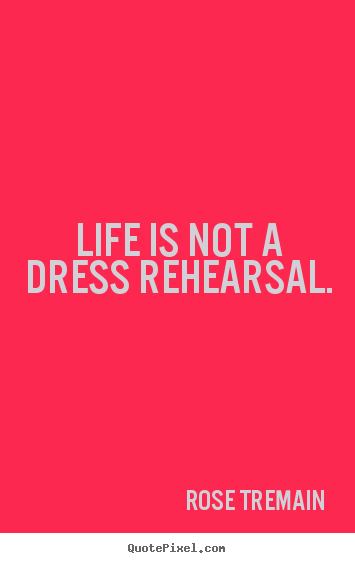 Life is not a dress rehearsal. Rose Tremain  life quotes