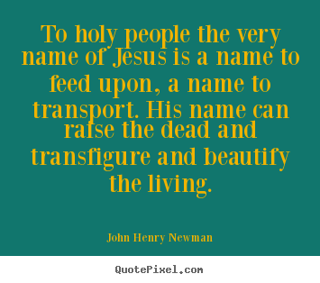 To holy people the very name of jesus is a name to feed upon, a name.. John Henry Newman famous life quotes
