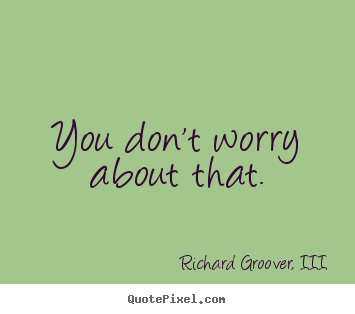 You don't worry about that. Richard Groover, III top life quotes