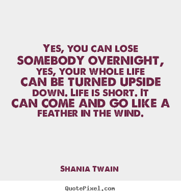 Yes, you can lose somebody overnight, yes, your whole life can be turned.. Shania Twain famous life quotes