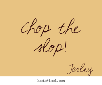 Life quote - Chop the slop!