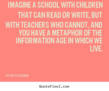 Peter Cochrane photo quote - Imagine a school with children that can read or write, but with teachers.. - Life quotes