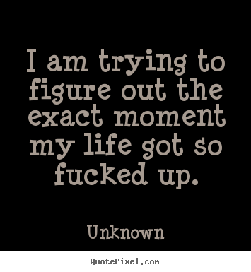 I am trying to figure out the exact moment my life.. Unknown great life quotes