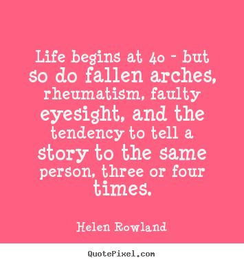 Life begins at 40 - but so do fallen arches, rheumatism,.. Helen Rowland great life quotes