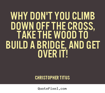 Christopher Titus picture quotes - Why don't you climb down off the cross, take the wood to build.. - Life quotes