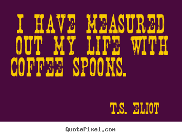 Quotes about life - I have measured out my life with coffee spoons...
