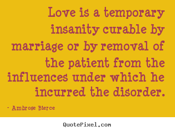 Love is a temporary insanity curable by marriage.. Ambrose Bierce good love quotes