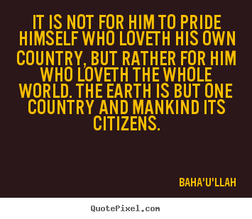 Baha'u'llah picture quotes - It is not for him to pride himself who loveth his own country, but rather.. - Love quote