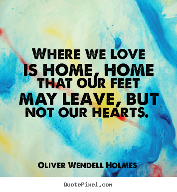 Where we love is home, home that our feet may leave,.. Oliver Wendell Holmes great love quotes
