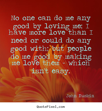 No one can do me any good by loving me; i have more love than i need.. John Ruskin  love quote