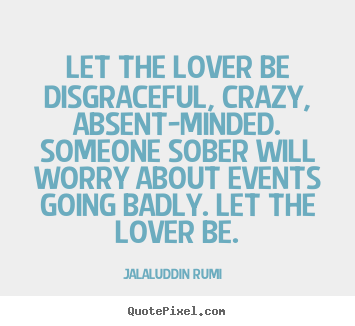 Let the lover be disgraceful, crazy, absent-minded. someone sober.. Jalal-Uddin Rumi greatest love quote