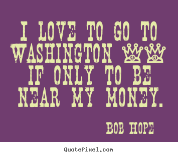 I love to go to washington -- if only to be near my money. Bob Hope famous love quote