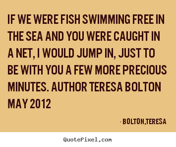If we were fish swimming free in the sea and you were.. Bolton,Teresa popular love quote