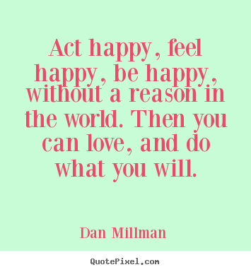 Act happy, feel happy, be happy, without a reason in the world... Dan Millman  best love quotes